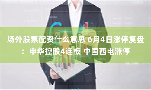 场外股票配资什么意思 6月4日涨停复盘：申华控股4连板 中国西电涨停