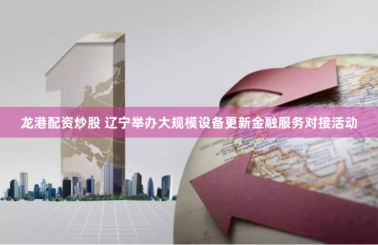 龙港配资炒股 辽宁举办大规模设备更新金融服务对接活动
