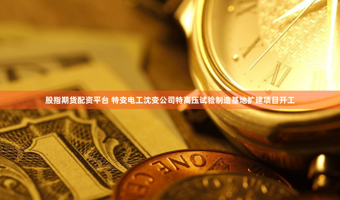 股指期货配资平台 特变电工沈变公司特高压试验制造基地扩建项目开工