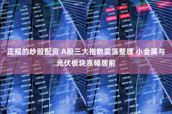正规的炒股配资 A股三大指数震荡整理 小金属与光伏板块涨幅居前
