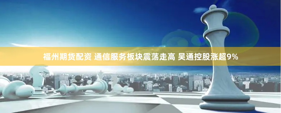 福州期货配资 通信服务板块震荡走高 吴通控股涨超9%