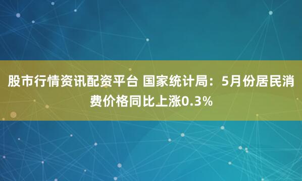 股市行情资讯配资平台 国家统计局：5月份居民消费价格同比上涨0.3%