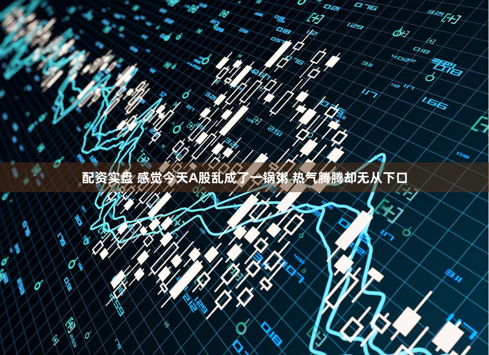 配资实盘 感觉今天A股乱成了一锅粥 热气腾腾却无从下口