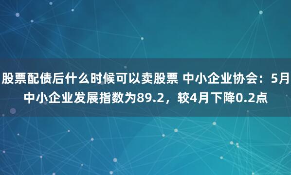 股票配债后什么时候可以卖股票 中小企业协会：5月中小企业发展指数为89.2，较4月下降0.2点