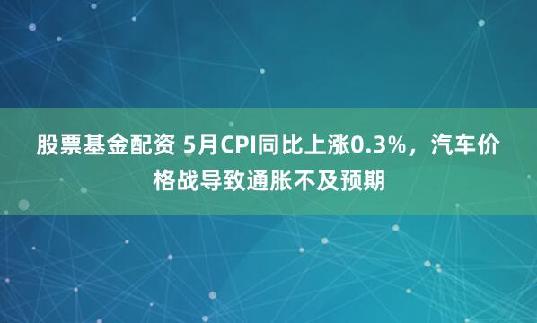 股票基金配资 5月CPI同比上涨0.3%，汽车价格战导致通胀不及预期