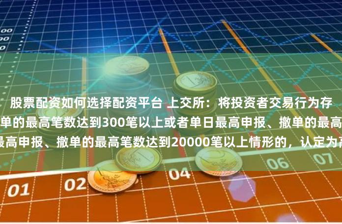股票配资如何选择配资平台 上交所：将投资者交易行为存在单个账户每秒申报、撤单的最高笔数达到300笔以上或者单日最高申报、撤单的最高笔数达到20000笔以上情形的，认定为高频交易