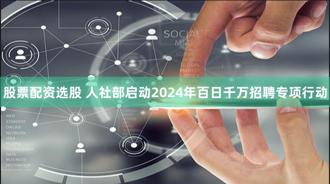 股票配资选股 人社部启动2024年百日千万招聘专项行动