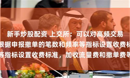 新手炒股配资 上交所：可以对高频交易实施差异化收费，根据申报撤单的笔数和频率等指标设置收费标准，加收流量费和撤单费等费用