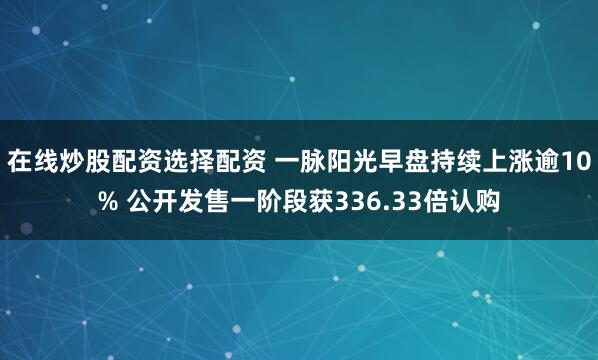 在线炒股配资选择配资 一脉阳光早盘持续上涨逾10% 公开发售一阶段获336.33倍认购