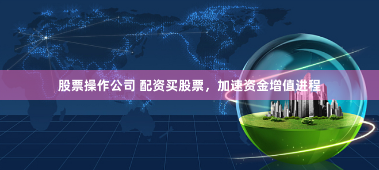 股票操作公司 配资买股票，加速资金增值进程