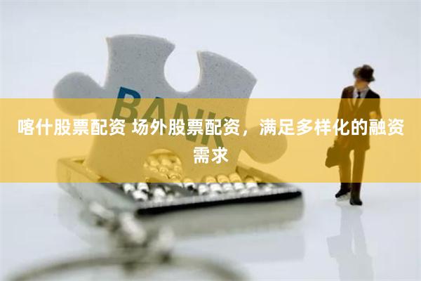 喀什股票配资 场外股票配资，满足多样化的融资需求