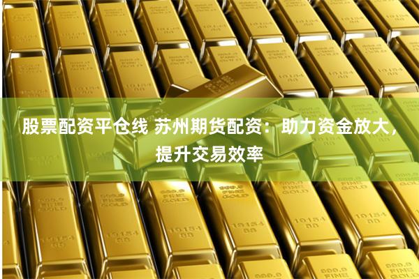 股票配资平仓线 苏州期货配资：助力资金放大，提升交易效率
