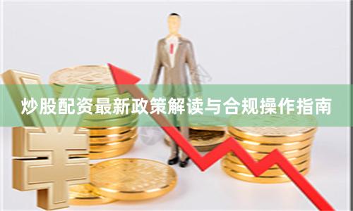 炒股配资最新政策解读与合规操作指南